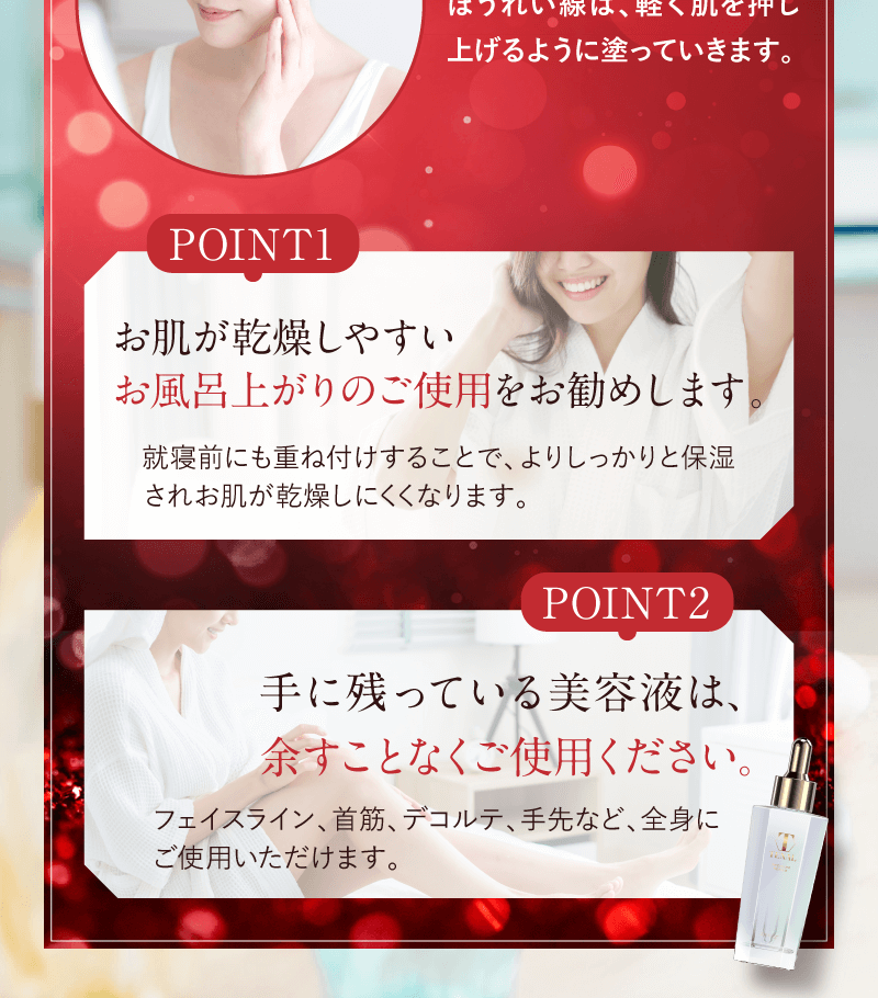 POINT1 お肌が乾燥しやすいお風呂上がりのご使用をお勧めします。就寝前にも重ね付けすることで、よりしっかりと保湿されお肌が乾燥しにくくなります。 POINT2 手に残っている美容液は、余すことなくご使用ください。フェイスライン、首筋、デコルテ、手先など、全身にご使用いただけます。